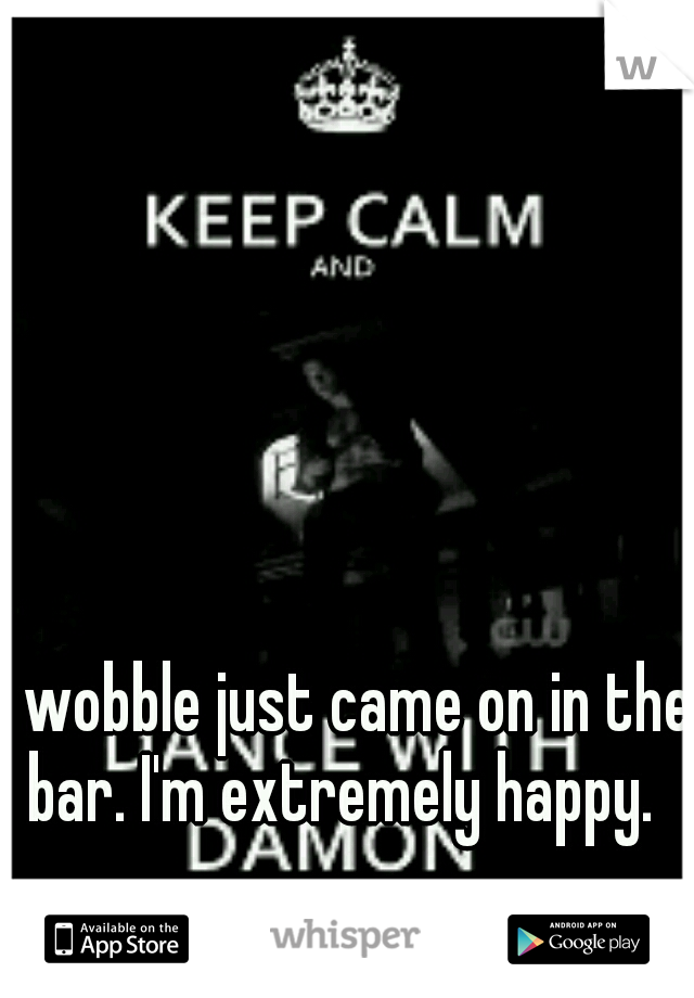 wobble just came on in the bar. I'm extremely happy. 
