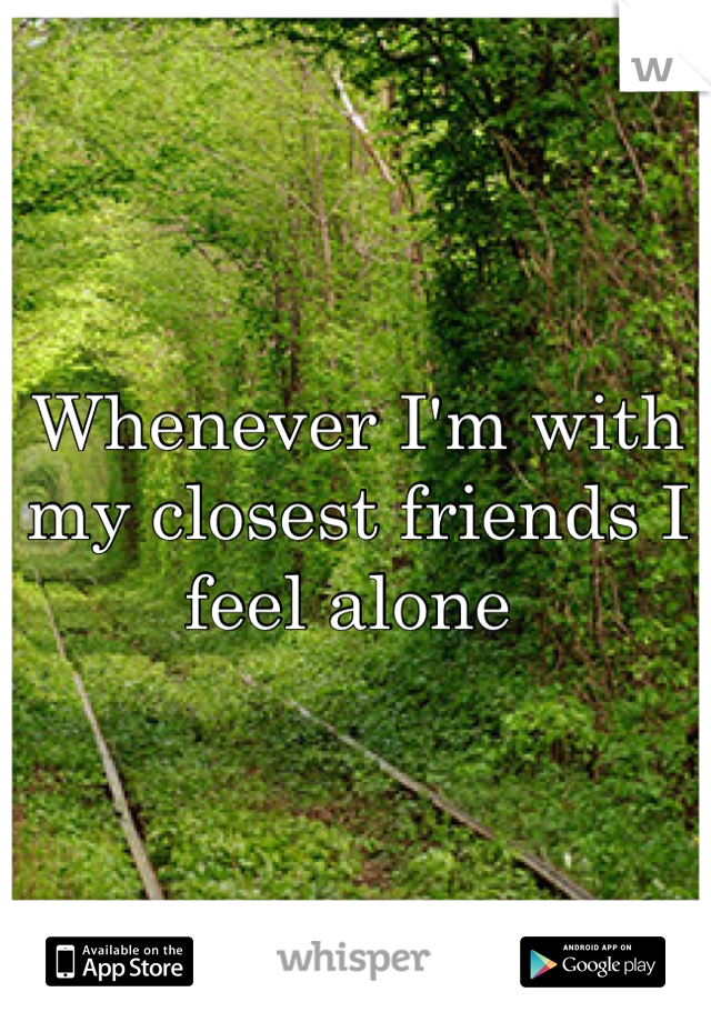 Whenever I'm with my closest friends I feel alone 