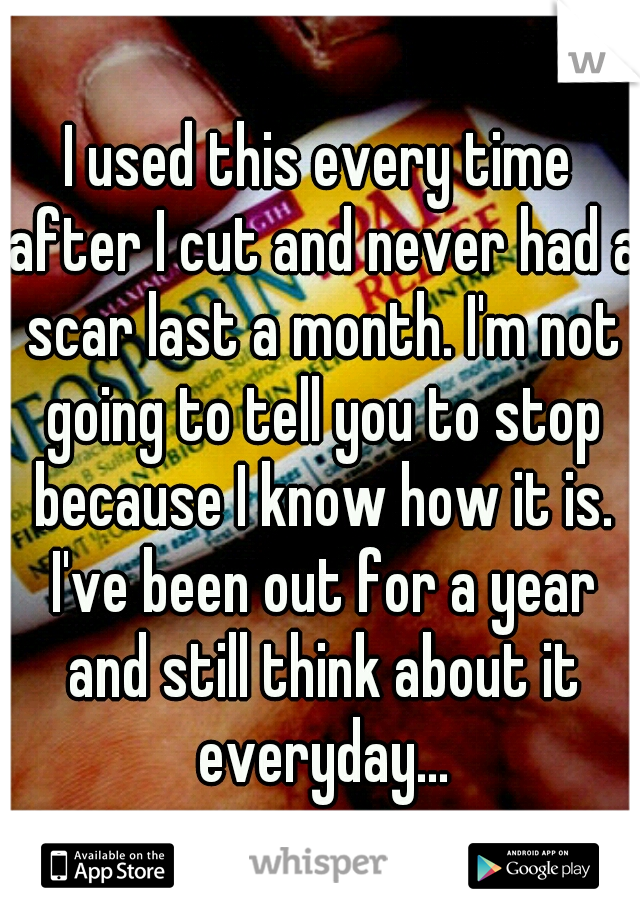 I used this every time after I cut and never had a scar last a month. I'm not going to tell you to stop because I know how it is. I've been out for a year and still think about it everyday...