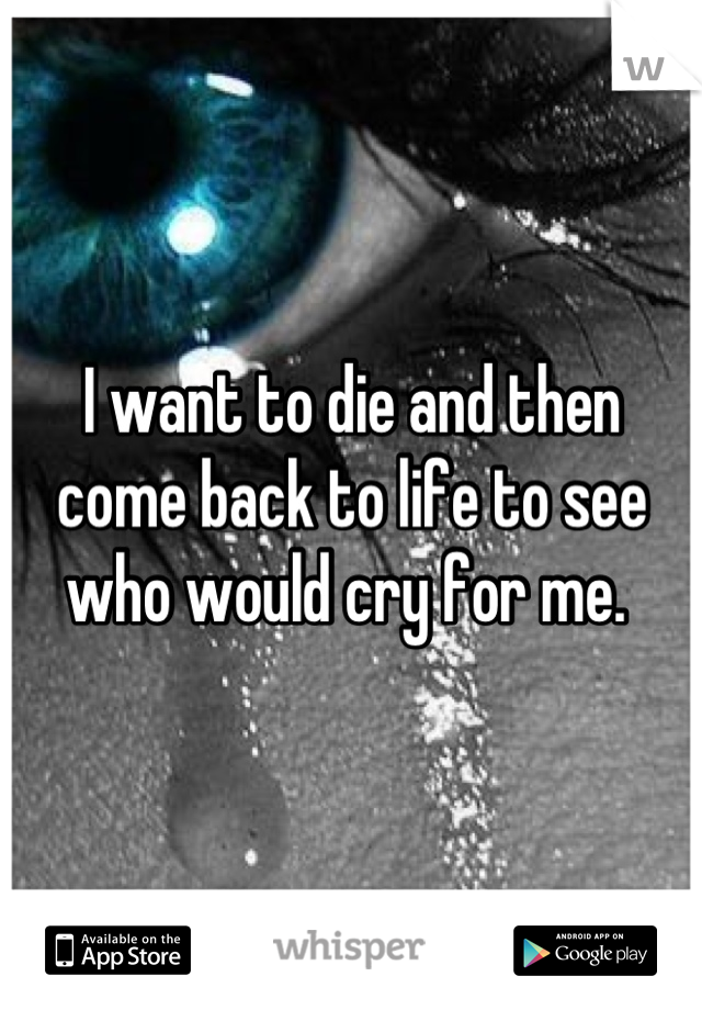 I want to die and then come back to life to see who would cry for me. 