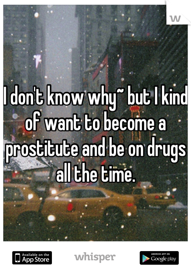 I don't know why~ but I kind of want to become a prostitute and be on drugs all the time.