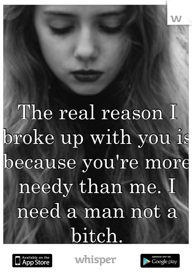 The real reason I broke up with you is because you're more needy than me. I need a man not a bitch.