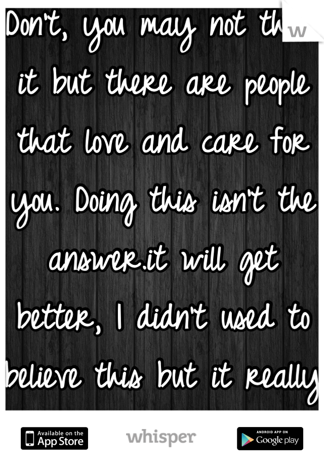 Don't, you may not think it but there are people that love and care for you. Doing this isn't the answer.it will get better, I didn't used to believe this but it really does