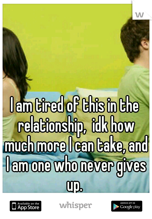 I am tired of this in the relationship,  idk how much more I can take, and I am one who never gives up. 