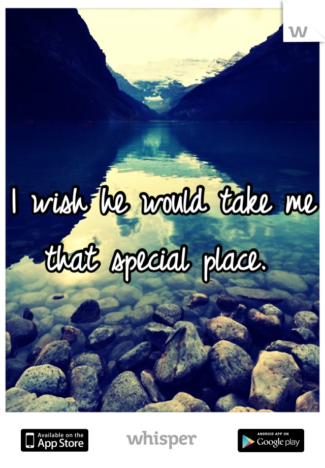 I wish he would take me that special place. 