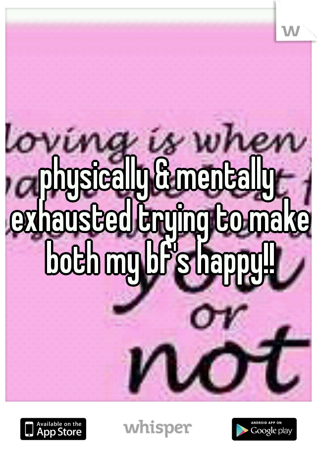 physically & mentally exhausted trying to make both my bf's happy!!