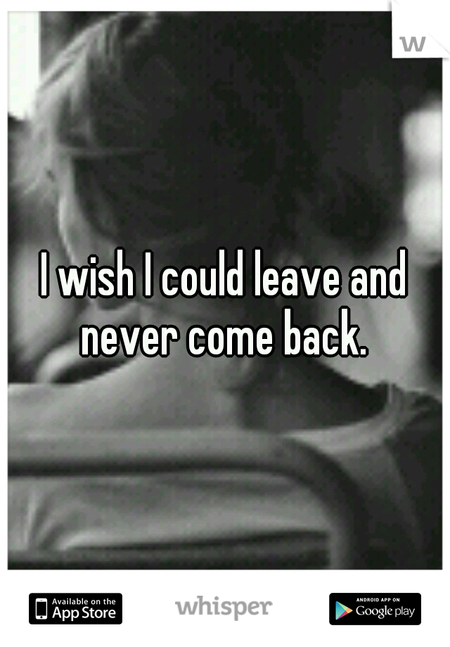 I wish I could leave and never come back. 