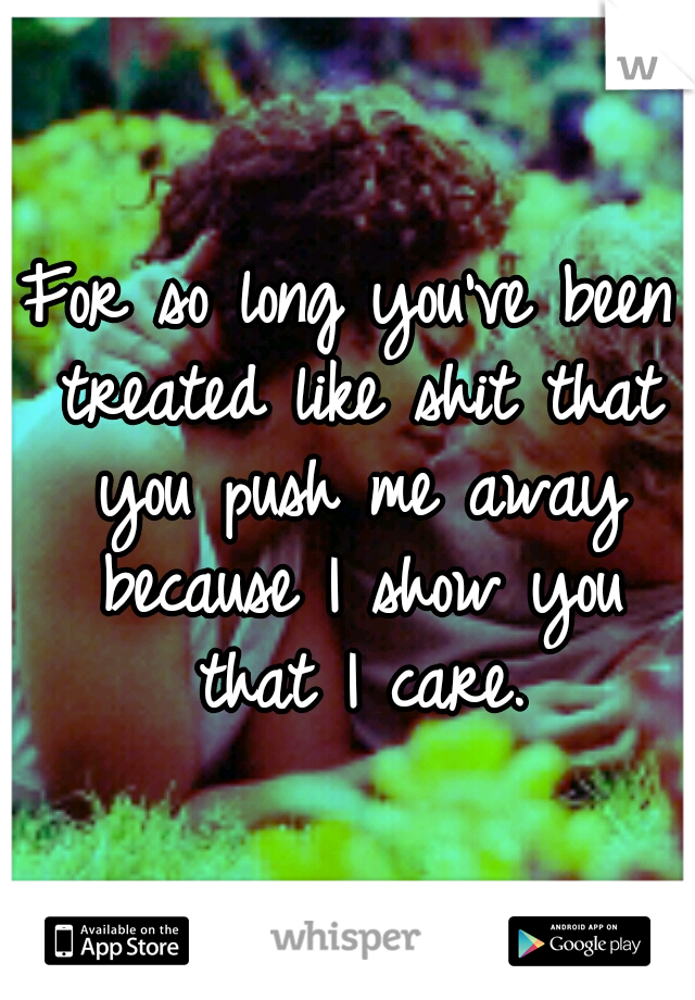 For so long you've been treated like shit that you push me away because I show you that I care.