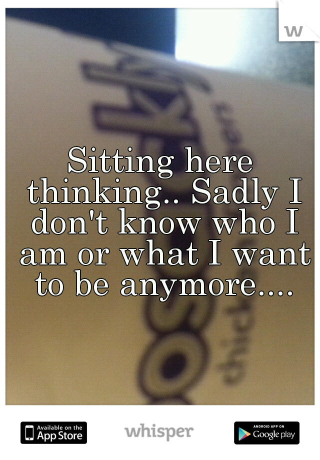 Sitting here thinking.. Sadly I don't know who I am or what I want to be anymore....