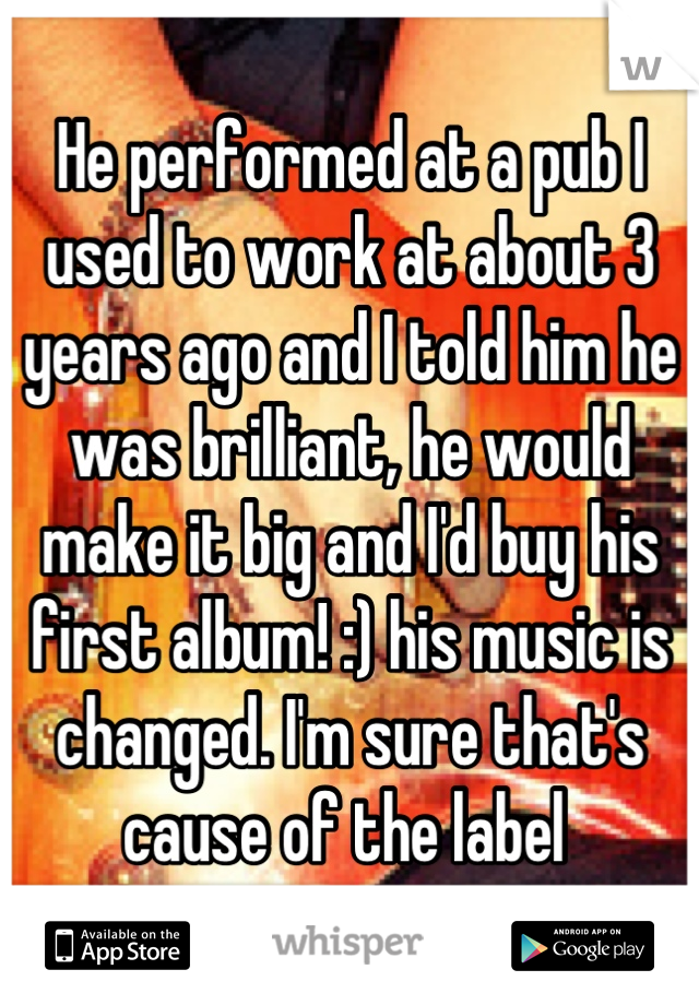 He performed at a pub I used to work at about 3 years ago and I told him he was brilliant, he would make it big and I'd buy his first album! :) his music is changed. I'm sure that's cause of the label 