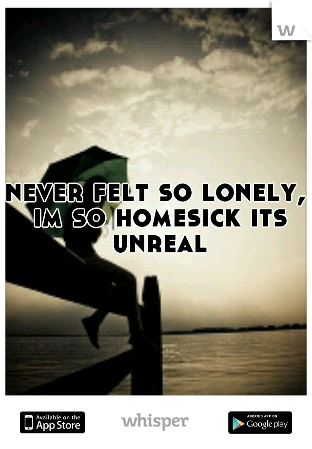 never felt so lonely, im so homesick its unreal