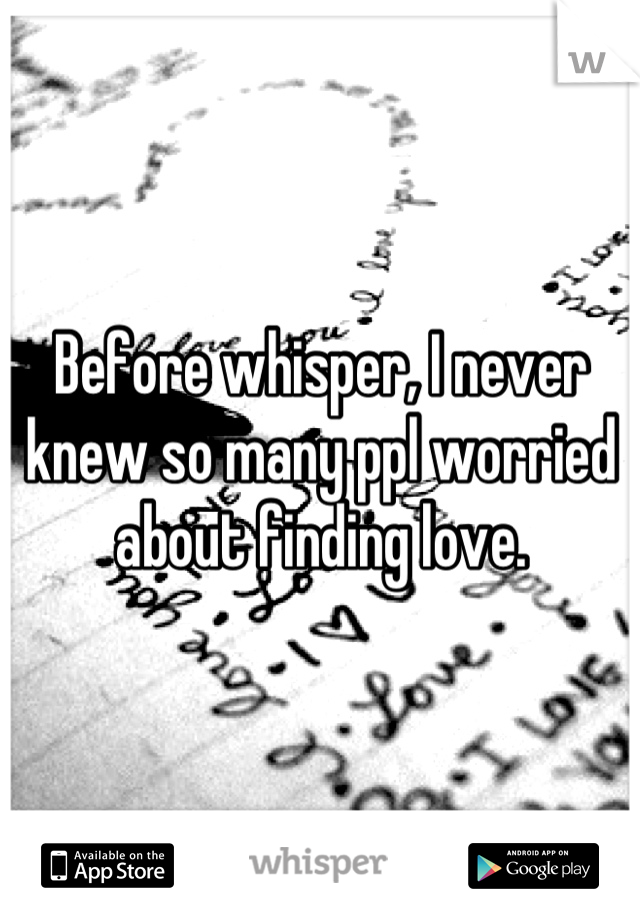 Before whisper, I never knew so many ppl worried about finding love.