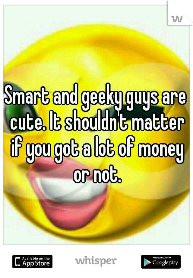 Smart and geeky guys are cute. It shouldn't matter if you got a lot of money or not.