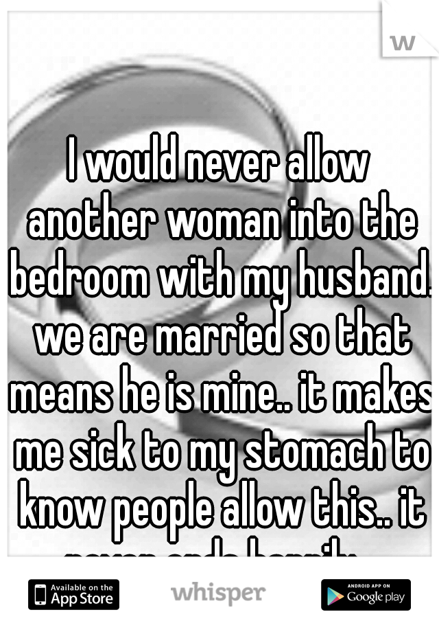 I would never allow another woman into the bedroom with my husband. we are married so that means he is mine.. it makes me sick to my stomach to know people allow this.. it never ends happily.. 
