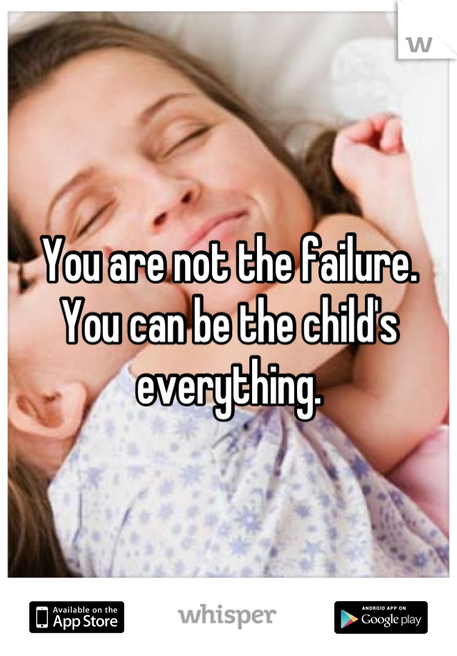 You are not the failure. You can be the child's everything.