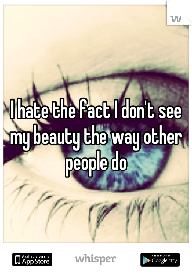 I hate the fact I don't see my beauty the way other people do