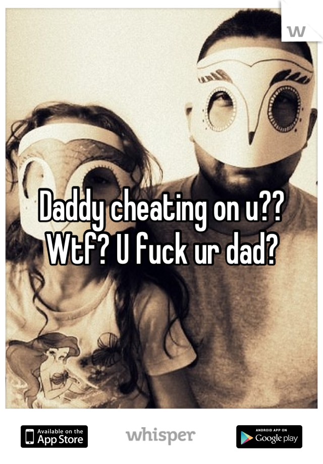 Daddy cheating on u??
Wtf? U fuck ur dad?