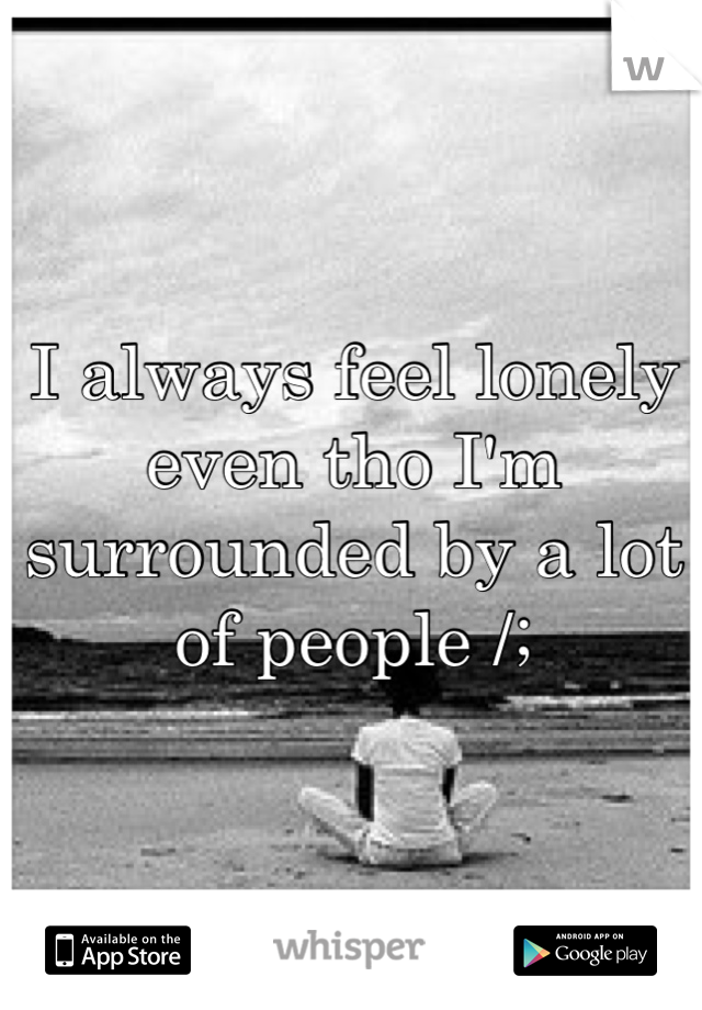 I always feel lonely even tho I'm surrounded by a lot of people /;
