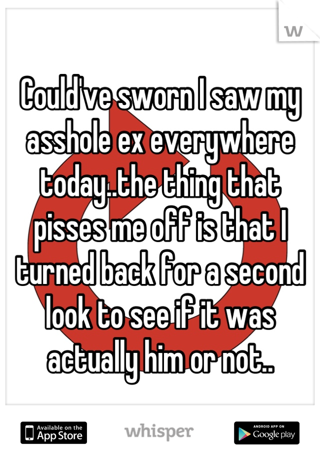 Could've sworn I saw my asshole ex everywhere today..the thing that pisses me off is that I turned back for a second look to see if it was actually him or not..