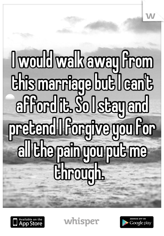 I would walk away from this marriage but I can't afford it. So I stay and pretend I forgive you for all the pain you put me through.  
