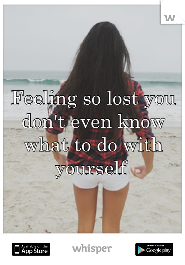 Feeling so lost you don't even know what to do with yourself 