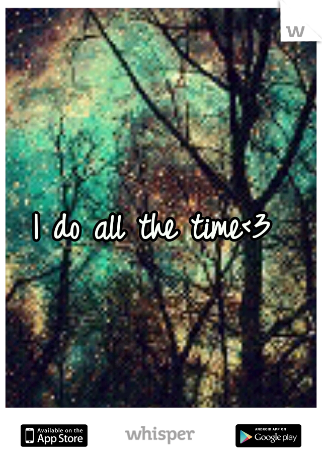 I do all the time<3
