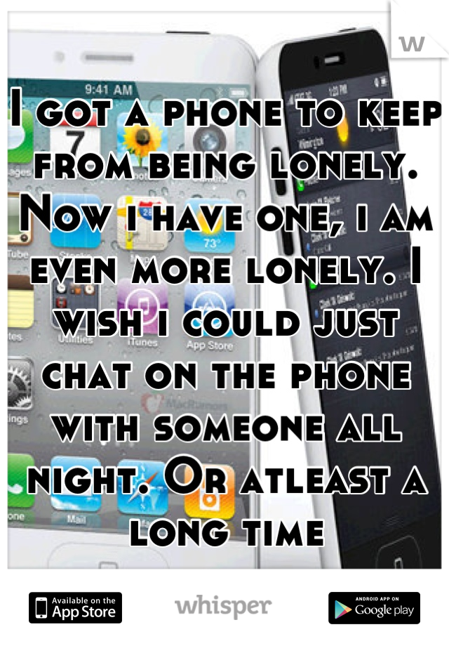 I got a phone to keep from being lonely. Now i have one, i am even more lonely. I wish i could just chat on the phone with someone all night. Or atleast a long time