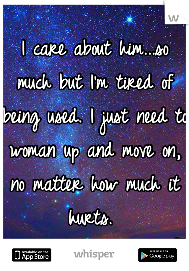 I care about him...so much but I'm tired of  being used. I just need to woman up and move on, no matter how much it hurts. 