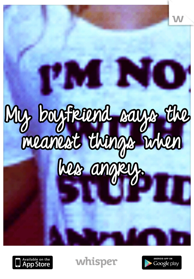 My boyfriend says the meanest things when hes angry.