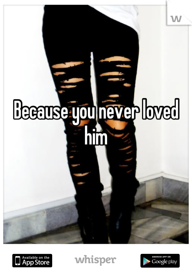 Because you never loved him

