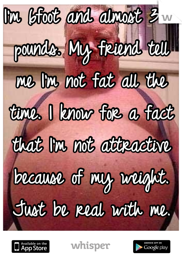 I'm 6foot and almost 300 pounds. My friend tell me I'm not fat all the time. I know for a fact that I'm not attractive because of my weight. Just be real with me. Lying to me makes me feel worse. 