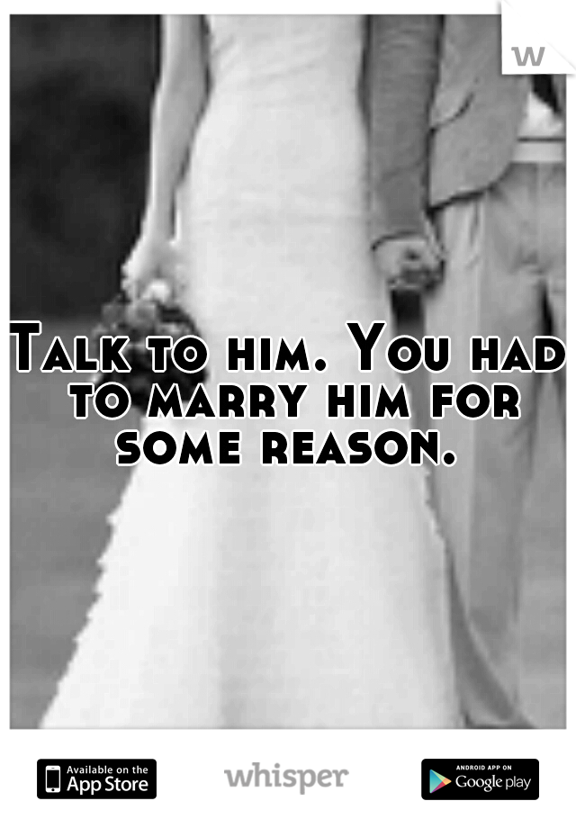 Talk to him. You had to marry him for some reason. 