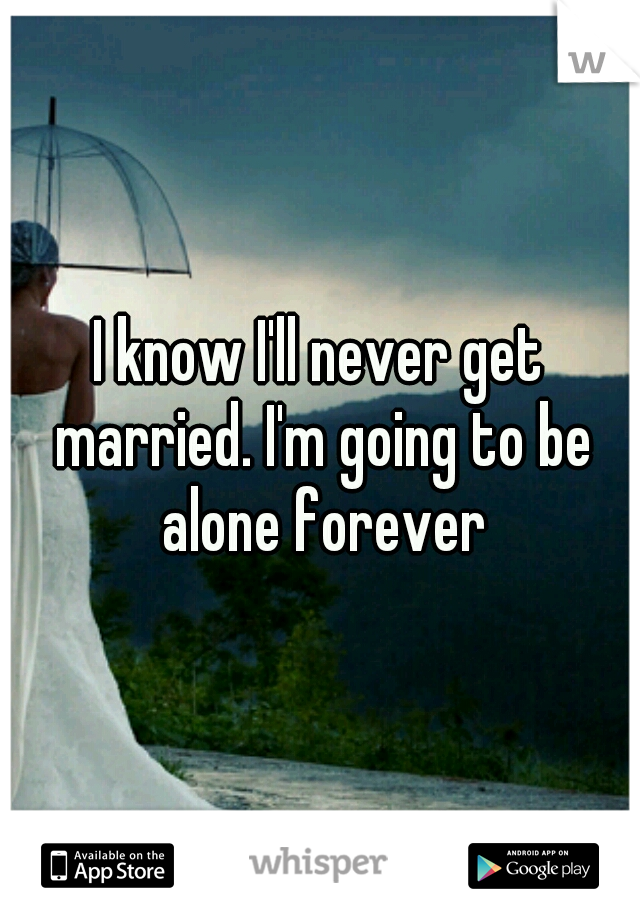 I know I'll never get married. I'm going to be alone forever