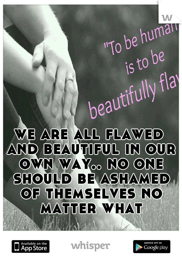 we are all flawed and beautiful in our own way.. no one should be ashamed of themselves no matter what