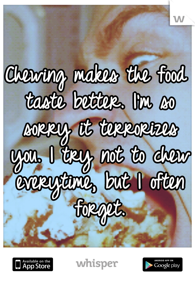 Chewing makes the food taste better. I'm so sorry it terrorizes you. I try not to chew everytime, but I often forget.