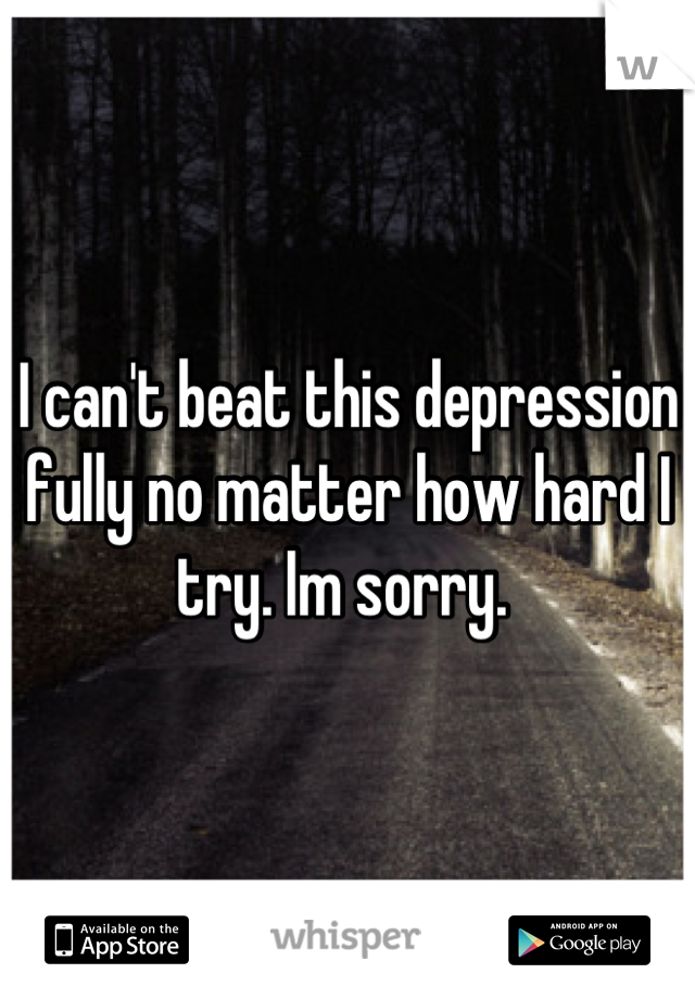 I can't beat this depression fully no matter how hard I try. Im sorry. 