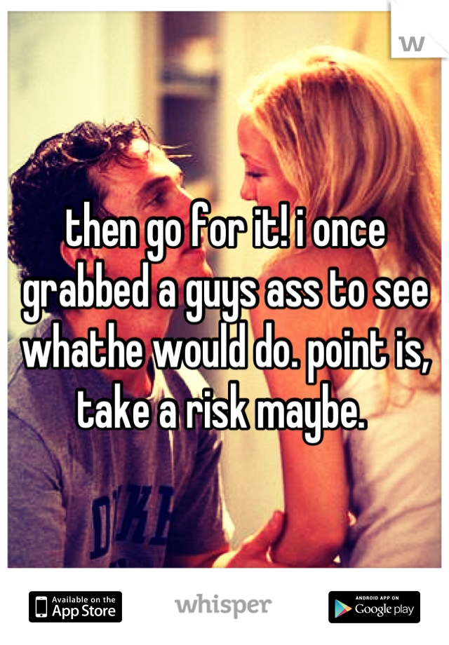 then go for it! i once grabbed a guys ass to see whathe would do. point is, take a risk maybe. 