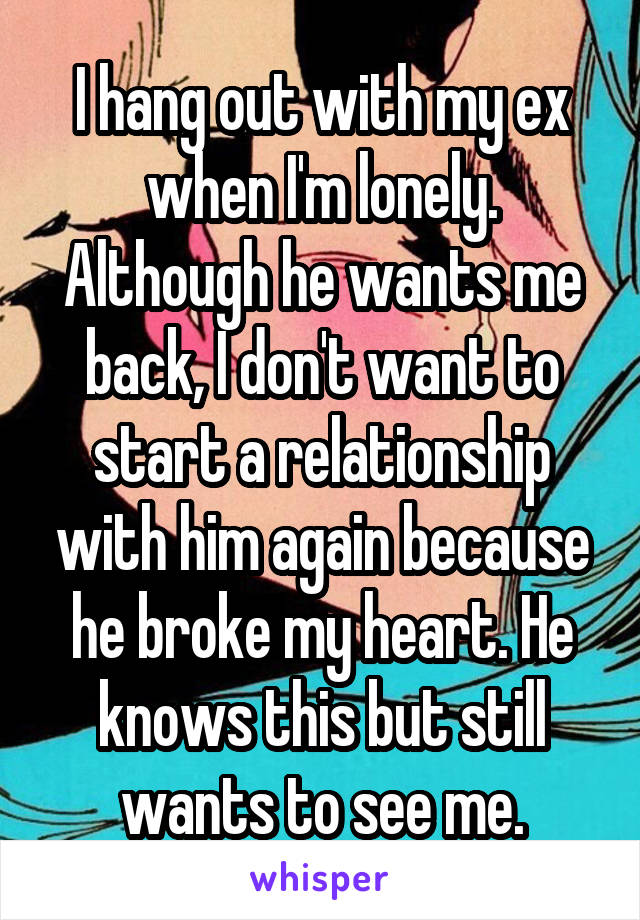 I hang out with my ex when I'm lonely. Although he wants me back, I don't want to start a relationship with him again because he broke my heart. He knows this but still wants to see me.