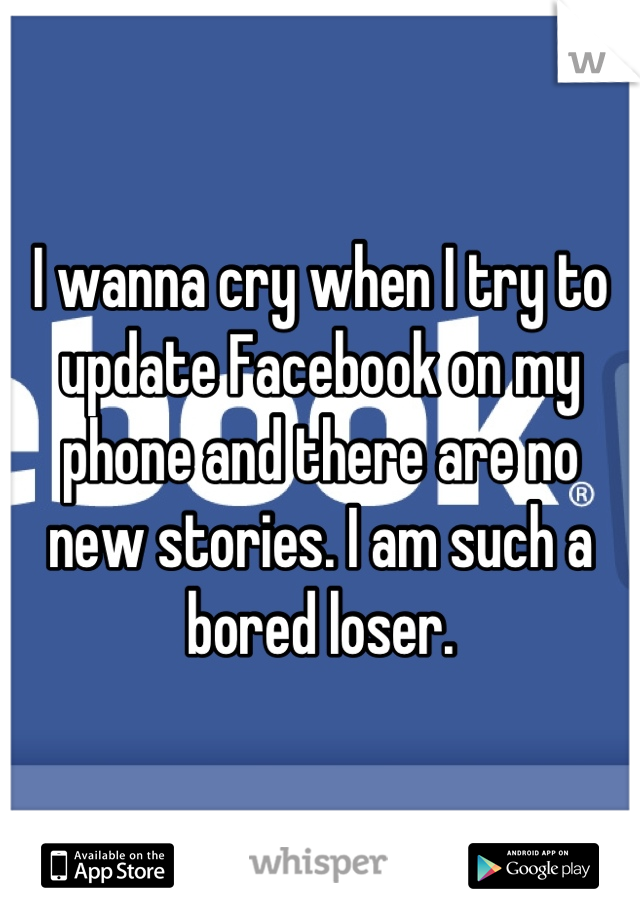 I wanna cry when I try to update Facebook on my phone and there are no new stories. I am such a bored loser.