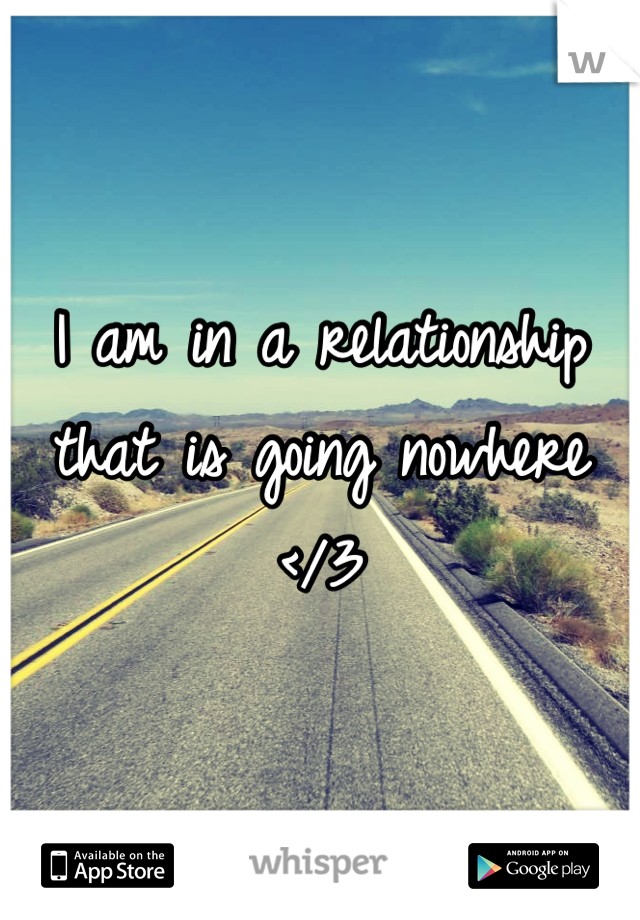 I am in a relationship that is going nowhere </3