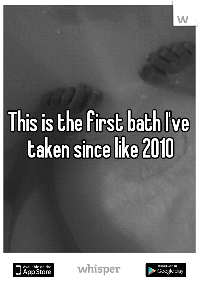 This is the first bath I've taken since like 2010