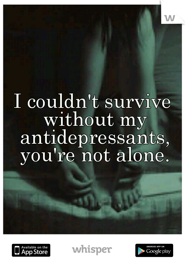 I couldn't survive without my antidepressants, you're not alone.