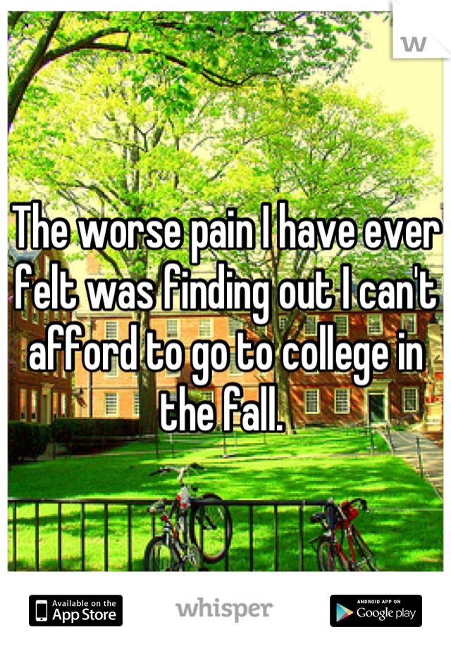 The worse pain I have ever felt was finding out I can't afford to go to college in the fall. 