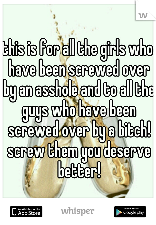 this is for all the girls who have been screwed over by an asshole and to all the guys who have been screwed over by a bitch! screw them you deserve better!