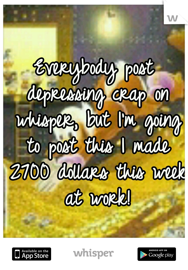 Everybody post depressing crap on whisper, but I'm going to post this I made 2700 dollars this week at work!