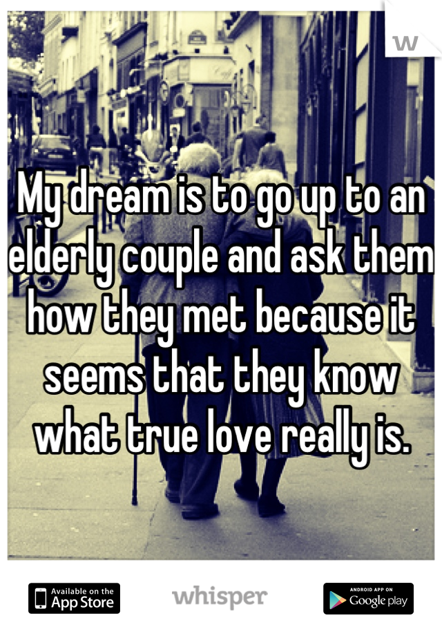 My dream is to go up to an elderly couple and ask them how they met because it seems that they know what true love really is.