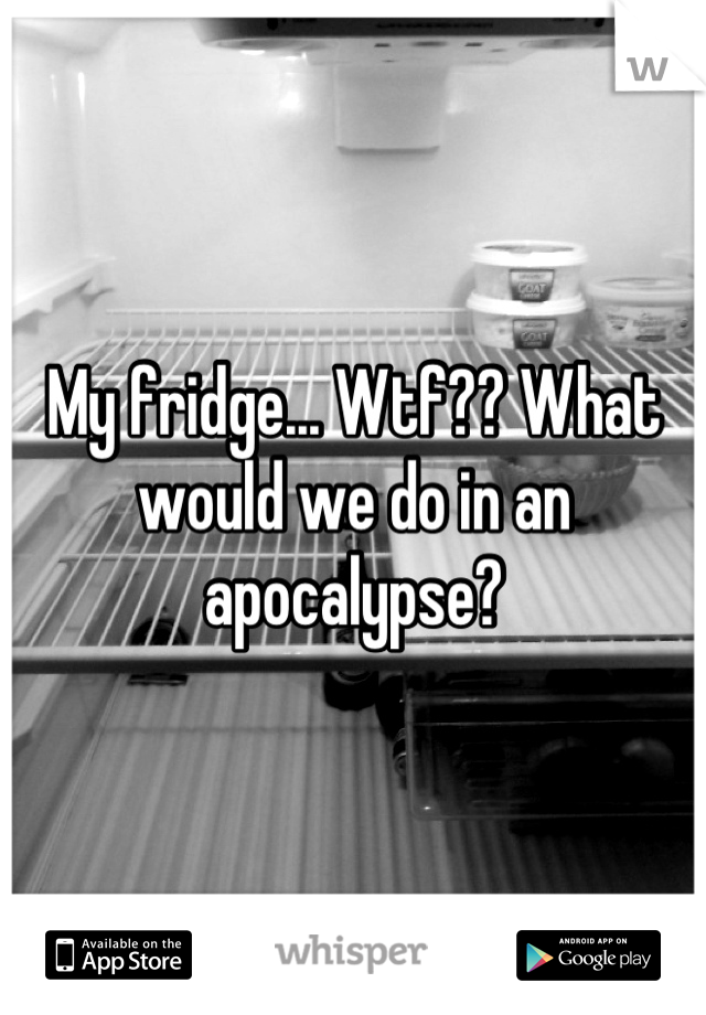 My fridge... Wtf?? What would we do in an apocalypse?