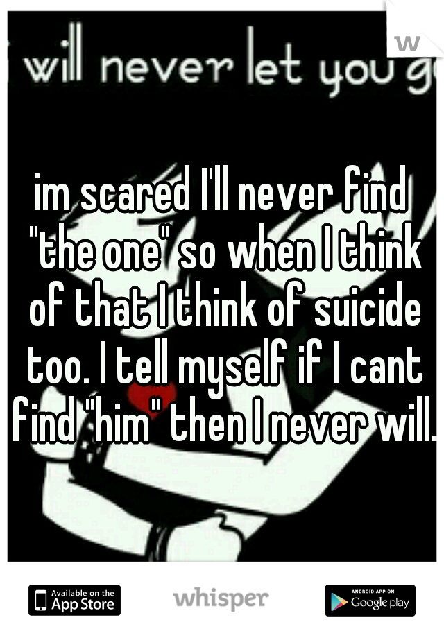 im scared I'll never find "the one" so when I think of that I think of suicide too. I tell myself if I cant find "him" then I never will.
