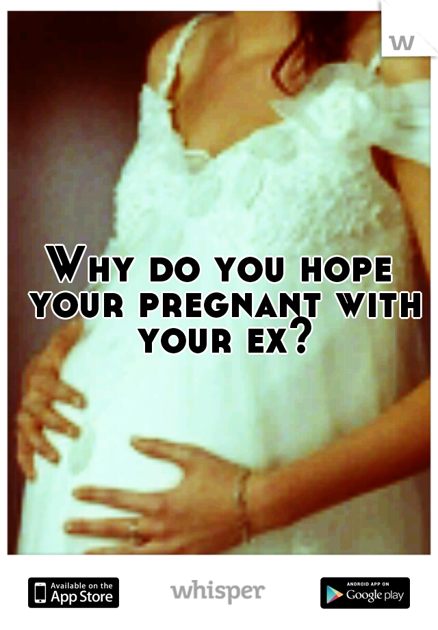 Why do you hope your pregnant with your ex?