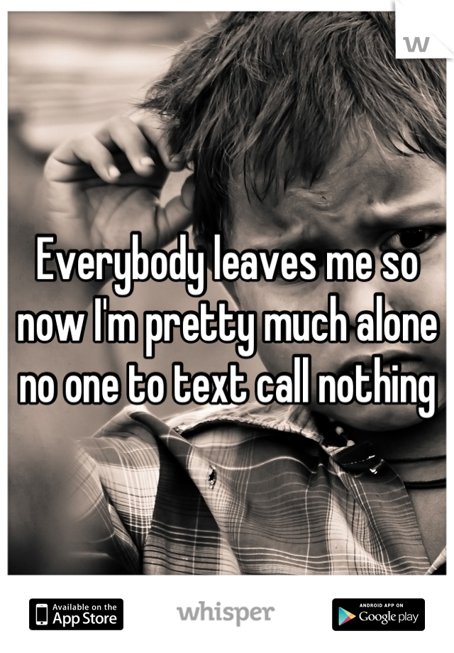 Everybody leaves me so now I'm pretty much alone no one to text call nothing
